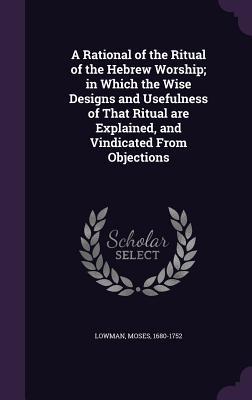 Download A Rational of the Ritual of the Hebrew Worship; In Which the Wise Designs and Usefulness of That Ritual Are Explained, and Vindicated from Objections - Moses Lowman file in ePub
