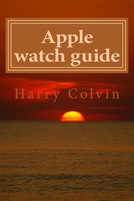 Full Download Apple Watch Guide Book: Simple Tips and Tricks How to Use Apple Watch - Harry Colvin | PDF
