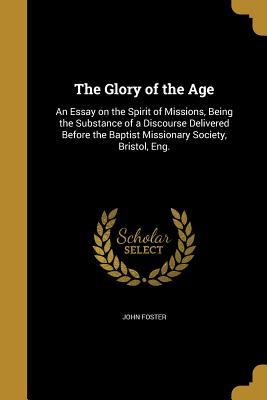 Read Online The Glory of the Age: An Essay on the Spirit of Missions, Being the Substance of a Discourse Delivered Before the Baptist Missionary Society, Bristol, Eng. - John Foster | ePub