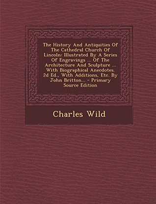 Download The History and Antiquities of the Cathedral Church of Lincoln: Illustrated by a Series of Engravings  of the Architecture and Sculpture  with Biographical Anecdotes. 2D Ed., with Additions, Etc. by John Britton - Charles Wild | PDF