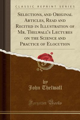 Read Selections, and Original Articles, Read and Recited in Illustration of Mr. Thelwall's Lectures on the Science and Practice of Elocution (Classic Reprint) - John Thelwall file in ePub