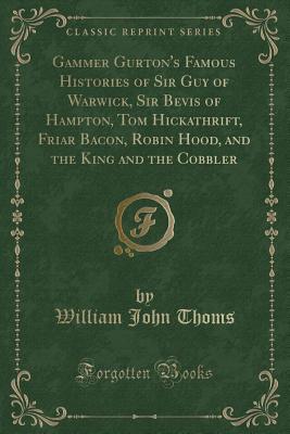 Read Online Gammer Gurton's Famous Histories of Sir Guy of Warwick, Sir Bevis of Hampton, Tom Hickathrift, Friar Bacon, Robin Hood, and the King and the Cobbler (Classic Reprint) - William John Thoms | ePub