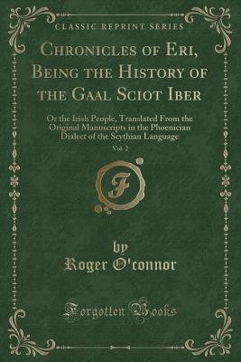 Read Chronicles of Eri, Being the History of the Gaal Sciot Iber, Vol. 2: Or the Irish People, Translated from the Original Manuscripts in the Phoenician Dialect of the Scythian Language (Classic Reprint) - Roger O'Connor | ePub