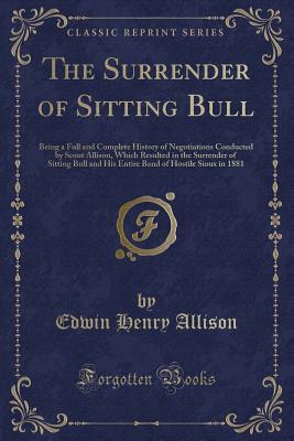 Read Online The Surrender of Sitting Bull: Being a Full and Complete History of Negotiations Conducted by Scout Allison, Which Resulted in the Surrender of Sitting Bull and His Entire Band of Hostile Sioux in 1881 (Classic Reprint) - Edwin Henry Allison | ePub