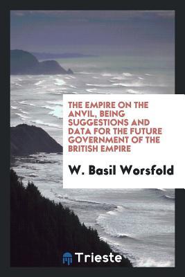Full Download The Empire on the Anvil, Being Suggestions and Data for the Future Government of the British Empire; - W Basil Worsfold file in ePub