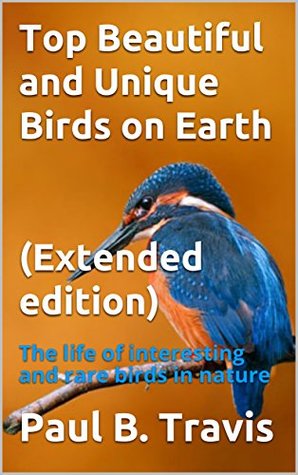Read Online Top Beautiful and Unique Birds on Earth (Extended edition): The life of interesting and rare birds in nature - Paul B. Travis | PDF