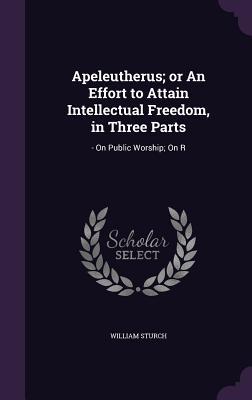 Full Download Apeleutherus; Or an Effort to Attain Intellectual Freedom, in Three Parts: - On Public Worship; On R - William Sturch | PDF