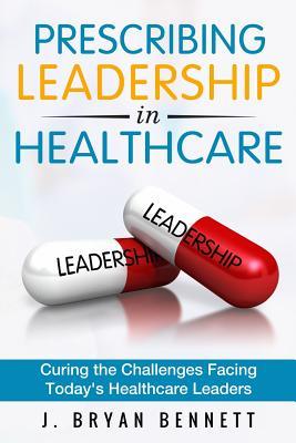 Read Online Prescribing Leadership in Healthcare: Curing the Challenge Facing Today's Healthcare Leaders - J Bryan Bennett file in PDF
