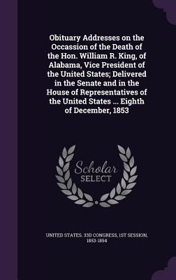 Read Obituary Addresses on the Occassion of the Death of the Hon. William R. King, of Alabama, Vice President of the United States; Delivered in the Senate and in the House of Representatives of the United States  Eighth of December, 1853 - 1st Session United States 33d Congress file in PDF
