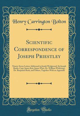 Read Scientific Correspondence of Joseph Priestley: Ninety-Seven Letters Addressed to Josiah Wedgwood, Sir Joseph Banks, Capt. James Keir, James Watt, Dr. William Withering, Dr. Benjamin Rush, and Others, Together with an Appendix (Classic Reprint) - Henry Carrington Bolton | PDF