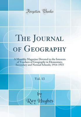 Full Download The Journal of Geography, Vol. 13: A Monthly Magazine Devoted to the Interests of Teachers of Geography in Elementary, Secondary and Normal Schools; 1914-1915 (Classic Reprint) - Ray Hughes | PDF
