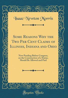 Read Online Some Reasons Why the Two Per Cent Claims of Illinois, Indiana and Ohio: Now Pending Before Congress, on the Construction of a Statue, Should Be Allowed and Paid (Classic Reprint) - Isaac Newton Morris | PDF