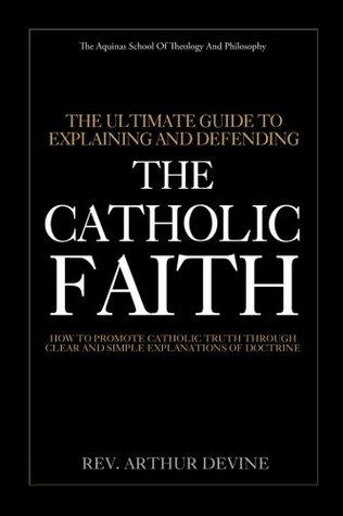Read Online The Ultimate Guide To Explaining and Defending the Catholic Faith: How to Promote Catholic Truth Through Clear and Simple Explanations of Doctrine - Rev. Arthur Devine file in PDF