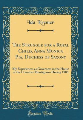 Read Online The Struggle for a Royal Child, Anna Monica Pia, Duchess of Saxony: My Experiences as Governess in the House of the Countess Montignoso During 1906 (Classic Reprint) - Ida Kremer file in ePub