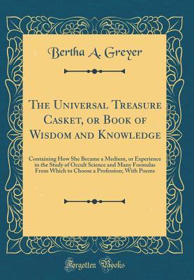Read Online The Universal Treasure Casket, or Book of Wisdom and Knowledge: Containing How She Became a Medium, or Experience in the Study of Occult Science and Many Formulas from Which to Choose a Profession; With Poems (Classic Reprint) - Bertha A Greyer file in PDF