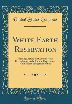 Full Download White Earth Reservation: Hearings Before the Committee on Expenditures in the Interior Department of the House of Representatives (Classic Reprint) - U.S. Congress | PDF
