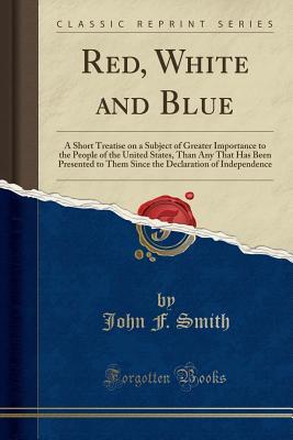 Read Red, White and Blue: A Short Treatise on a Subject of Greater Importance to the People of the United States, Than Any That Has Been Presented to Them Since the Declaration of Independence (Classic Reprint) - John F. Smith file in ePub