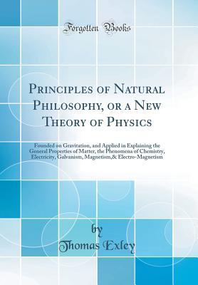 Full Download Principles of Natural Philosophy, or a New Theory of Physics: Founded on Gravitation, and Applied in Explaining the General Properties of Matter, the Phenomena of Chemistry, Electricity, Galvanism, Magnetism,& Electro-Magnetism (Classic Reprint) - Thomas Exley | ePub