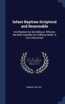 Full Download Infant Baptism Scriptural and Reasonable: And Baptism by Sprinkling or Affusion, the Most Suitable and Edifying Mode: In Four Discourses - Samuel Miller file in PDF