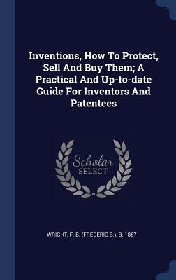 Full Download Inventions, How to Protect, Sell and Buy Them; A Practical and Up-To-Date Guide for Inventors and Patentees - F B (Frederic B ) B 1867 Wright file in ePub