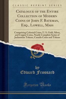 Full Download Catalogue of the Entire Collection of Modern Coins of John F. Bateman, Esq., Lowell, Mass: Comprising Colonial Coins, U. S. Gold, Silver, and Copper Coins, Nearly Complete Series of Jacksonian Tokens, Canada Coins and Tokens (Classic Reprint) - Edward Frossard file in PDF