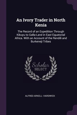 Full Download An Ivory Trader in North Kenia: The Record of an Expedition Through Kikuyu to Galla-Land in East Equatorial Africa. with an Account of the Rendili and Burkeneji Tribes - Alfred Arkell- Hardwick file in ePub