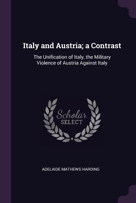 Full Download Italy and Austria; A Contrast: The Unification of Italy, the Military Violence of Austria Against Italy - Adelaide Mathews Harding | ePub