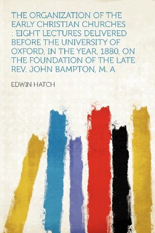 Download The Organization of the Early Christian Churches: Eight Lectures Delivered Before the University of Oxford, in the Year, 1880, on the Foundation of the Late Rev. John Bampton, M. a - Edwin Hatch | PDF
