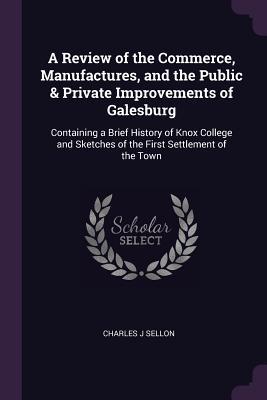 Read Online A Review of the Commerce, Manufactures, and the Public & Private Improvements of Galesburg: Containing a Brief History of Knox College and Sketches of the First Settlement of the Town - Charles J. Sellon file in PDF