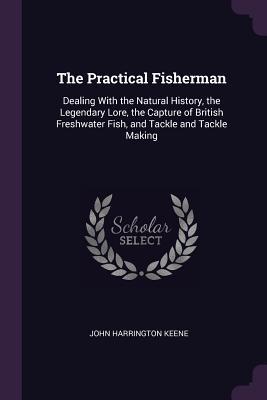 Read Online The Practical Fisherman: Dealing with the Natural History, the Legendary Lore, the Capture of British Freshwater Fish, and Tackle and Tackle Making - John Harrington Keene file in ePub