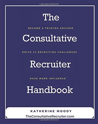 Read Online The Consultative Recruiter Handbook: Resolve 23 Recruiter Challenges to Build Trust and Have More Influence - Katherine Moody | ePub