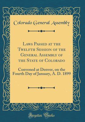 Read Online Laws Passed at the Twelfth Session of the General Assembly of the State of Colorado: Convened at Denver, on the Fourth Day of January, A. D. 1899 (Classic Reprint) - Colorado General Assembly | ePub