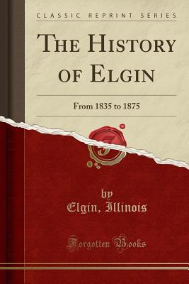 Full Download The History of Elgin: From 1835 to 1875 (Classic Reprint) - Elgin Illinois | ePub