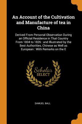Full Download An Account of the Cultivation and Manufacture of Tea in China: Derived from Personal Observation During an Official Residence in That Country from 1804 to 1826: And Illustrated by the Best Authorities, Chinese as Well as European: With Remarks on the E - Samuel Ball | PDF