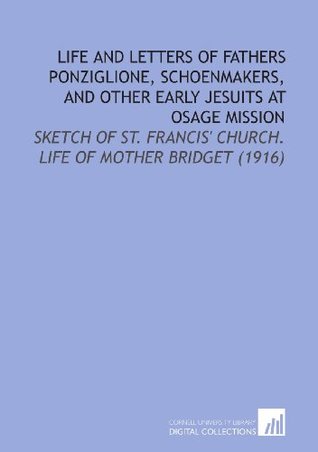Read Online Life and Letters of Fathers Ponziglione, Schoenmakers, and Other Early Jesuits at Osage Mission: Sketch of St. Francis' Church. Life of Mother Bridget (1916) - W. W. (William Whites) Graves | PDF