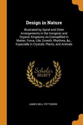 Read Online Design in Nature: Illustrated by Spiral and Other Arrangements in the Inorganic and Organic Kingdoms as Exemplified in Matter, Force, Life, Growth, Rhythms, &c., Especially in Crystals, Plants, and Animals - James Bell Pettigrew | PDF