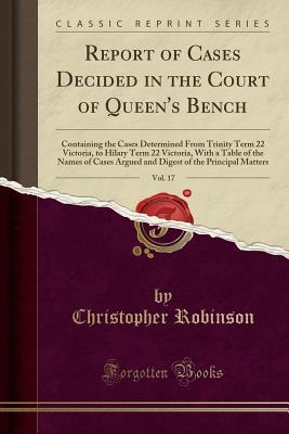 Full Download Report of Cases Decided in the Court of Queen's Bench, Vol. 17: Containing the Cases Determined from Trinity Term 22 Victoria, to Hilary Term 22 Victoria, with a Table of the Names of Cases Argued and Digest of the Principal Matters (Classic Reprint) - Christopher Robinson file in ePub