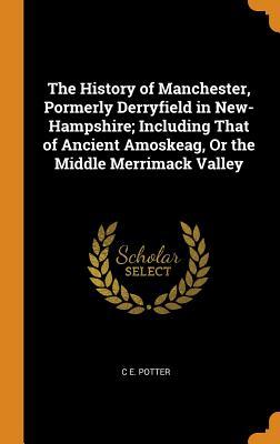 Read Online The History of Manchester, Pormerly Derryfield in New- Hampshire; Including That of Ancient Amoskeag, or the Middle Merrimack Valley - C E Potter file in ePub