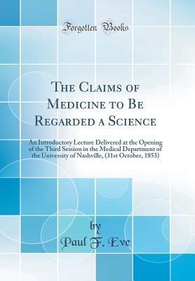 Download The Claims of Medicine to Be Regarded a Science: An Introductory Lecture Delivered at the Opening of the Third Session in the Medical Department of the University of Nashville, (31st October, 1853) (Classic Reprint) - Paul F Eve | PDF