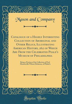 Read Catalogue of a Highly Interesting Collection of Aboriginal and Other Relics, Illustrating American History, 262 of Which Are from the Celebrated Peale's Museum of Philadelphia: Being a Portion of the Collection of Prof. Montroville Wilson Dickeson, of Phi - Mason and Company file in PDF