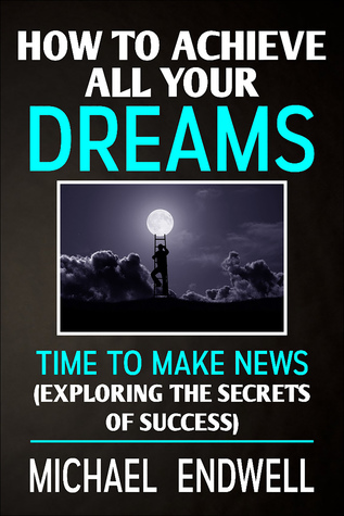 Read Online How To Achieve All Your Dreams: Time To Make News: Exploring The Secrets Of Success. - Michael Endwell | ePub