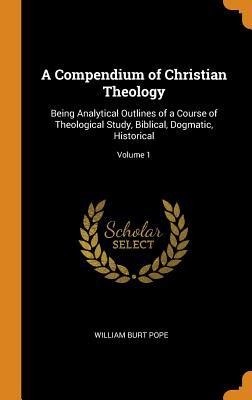 Full Download A Compendium of Christian Theology: Being Analytical Outlines of a Course of Theological Study, Biblical, Dogmatic, Historical; Volume 1 - William Burt Pope file in PDF