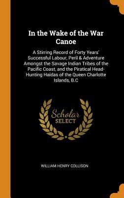 Full Download In the Wake of the War Canoe: A Stirring Record of Forty Years' Successful Labour, Peril & Adventure Amongst the Savage Indian Tribes of the Pacific Coast, and the Piratical Head-Hunting Haidas of the Queen Charlotte Islands, B.C - William Henry Collison file in PDF