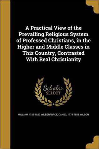 Full Download A Practical View of the Prevailing Religious System of Professed Christians, in the Higher and Middle Classes in This Country, Contrasted with Real Christianity - William Wilberforce | PDF