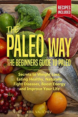 Read Online The Paleo Way: Beginners Guide to Paleo: Secrets to Weight Loss, Eating Healthy, Naturally Fight Diseases, Boost Energy and Improve Your Life - Kiril Valtchev | PDF