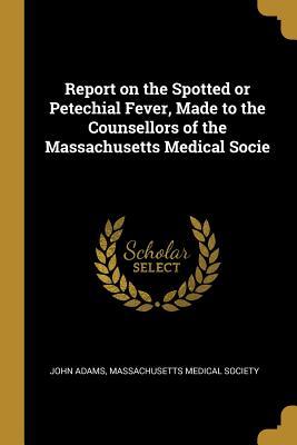 Full Download Report on the Spotted or Petechial Fever, Made to the Counsellors of the Massachusetts Medical Socie - John Adams | ePub
