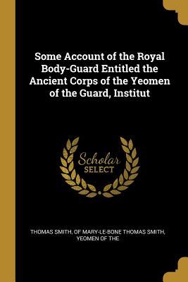 Full Download Some Account of the Royal Body-Guard Entitled the Ancient Corps of the Yeomen of the Guard, Institut - Of Mary-Le-Bone Thomas Smith Yeo Smith | ePub