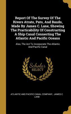 Read Report Of The Survey Of The Rivers Atrato, Pato, And Baudo, Made By James C. Lane, Showing The Practicability Of Constructing A Ship Canal Connecting The Atlantic And Pacific Oceans: Also, The Act To Incorporate The Atlantic And Pacific Canal - Atlantic and Pacific Canal Company | PDF
