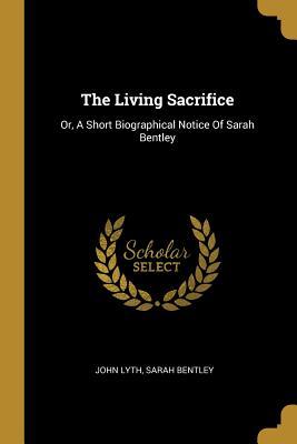 Full Download The Living Sacrifice: Or, A Short Biographical Notice Of Sarah Bentley - John Lyth file in ePub