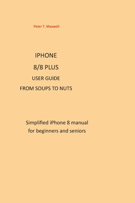 Download IPHONE 8/8 plus USER GUIDE FROM SOUPS TO NUTS: Simplified iPhone 8 manual for beginners and seniors - Peter T Maxwell | PDF